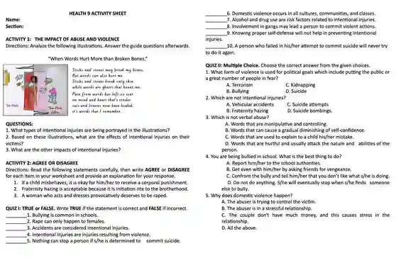 Name:
 Section:
 HEALTH 9 ACTIVITY SHEET
 ACTIVITY 1 : THE IMPACT OF ABUSE AND VIOLENCE Directions:Analyze the following illustrations Answer the guide questions afterwards.
 "When Words Hurt More than Broken Bones."
 Sticks and stones may break my lones. But words can also hurt me. Sticks and stones break only skin. while words are ghosts that haunt me. Pain from words has left its scar on mlnd and heart that's tender. cuts and bruises now have healed. it's words that I remember.
 QUESTIONS:
 1. What types of intentional injuries are being portrayed in the illustrations?
 2. Based on these illustrations , what are the effects of intentional injuries on their victims?
 3. What are the other impacts of intentional injuries?
 ACTIVITY 2 : AGREE OR DISAGREE
 Directions : Read the following statements carefully,then write AGREE or DISAGREE for each item in your worksheet and provide an explanation for your response.
 1. If a child misbehaves , it is okay for him/her to receive a corporal punishment.
 2. Fraternity hazing is acceptable because it is initiation rite to the brotherhood.
 3. A woman who acts and dresses provocatively deserves to be raped.
 QUIZ I: TRUE or FALSE.. Write TRUE if the statement is correct and FALSE if incorrect.
 1. Bullying is common in schools.
 2. Rape can only happen to females.
 3. Accidents are considered I intentional injuries.
 4. Intentional injuries are injuries resulting from violence.
 5. Nothing can stop a person if s/he is determined to commit suicide.
 6. Domestic violence occurs in all cultures communities , and classes.
 7. Alcohol and drug use are risk factors related to intentional injuries.
 8 . Involvement in gangs may lead a person to commit violent actions.
 9. Knowing proper self-defense will not help in preventing intentional injuries.
 10. A person who failed in his/her attempt to commit suicide will never try to do it again.
 QUIZ II:Multiple Choice Choose the correct answer from the given choices. 1. What form of violence is used for political goals which include putting the public or a great number of people in fear?
 A. Terrorism
 C. Kidnapping
 B. Bullying
 D. Suicide
 2. Which are not intentional injuries?
 A. Vehicular accidents
 C. Suicide attempts
 B. Fraternity hazing
 D. Suicide bombings.
 3. Which is not verbal abuse?
 A. Words that are manipulative and controlling.
 B. Words that can cause a gradual diminishing of self-confidence.
 C. Words that are used to explain to a child his/her mistake.
 D. Words that are hurtful and usually attack the nature and abilities of the person.
 4. You are being bullied in school . What is the best thing to do?
 A. Report him/her to the school authorities.
 B. Get even with him/her by asking friends for vengeance.
 C. Confront the bully and tell him/her that you don't like what s/he is doing.
 D. Do not do anything . S/he will eventually stop when s/he finds someone else to bully.
 5. Why does domestic violence happen?
 A. The abuser is trying to control the victim.
 B. The abuser is in a stressful relationship.
 C. The couple don't have much money, and this causes stress in the relationship.
 D. All the above.