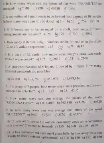 1.In how many ways can the letters of the word "PERMUTE be arranged? a) 5040
 b) 720 c) 40320
 d) 1440
 2. A committee of S members is to be formed from a group of 10 people. In how many ways can this be done?a) 10
 b) 50 c)252 d) 210
 3. If 5 books are to be arranged on a shelf,how many different arrangements are possible?a) 25
 b) 120
 c) 720
 d) 5040
 4. How many different 3-digit numbers can be formed using the digits
 1,2,and 3 without repetition? a) 3 b) 6 c) 9
 d) 12
 5. In a deck of 52 cards, how many ways can you draw two cards
 without replacement? a) 102 b) 2652
 c) 132
 d) 2650
 6. A password consists of 4 letters, followed by 3 digits. How many different passwords are possible?
 a) 26,000
 b) 175,760
 c) 456,976
 d) 1,679.616
 7. In a group of 7 people, how many ways can a president and a vice- president be selected? a)14
 b) 21
 c) 28
 d) 35
 8. How many ways can you arrange the letters of the word "COMBINATION"? a)1,814,400
 b) 362,880
 c) 1,260 d) 40320
 9. In how many ways can you arrange the letters of the word "SUCCESS"? a) 5040 b)720
 c) 2520
 d) 40320
 10. If there are 5 men and 4 women, how many ways can a committee of 3 men and 2 women be formed? a)150
 b) 360
 c) 210 d)90
 11. A bag contains 6 red balls and 4 green balls. In how many ways can
 3 balls be drawn without replacement? a) 210 b) 120 ) 252 d) 180