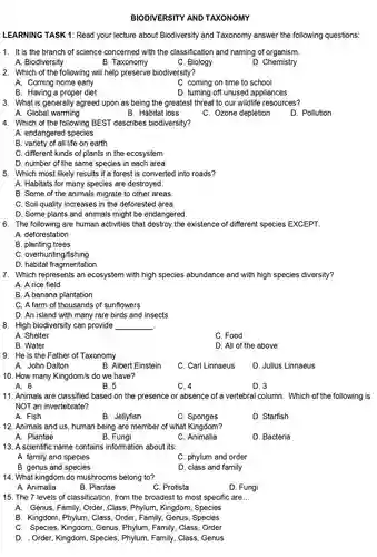 BIODIVERSITY AND TAXONOMY
 LEARNING TASK 1:Read your lecture about Biodiversity and Taxonomy answer the following questions:
 1. It is the branch of science concerned with the classification and naming of organism.
 A. Biodiversity
 B. Taxonomy
 C. Biology
 D. Chemistry
 2. Which of the following will help preserve biodiversity?
 A. Coming home early
 C. coming on time to school
 B. Having a proper diet
 D. turning off unused appliances
 3. What is generally agreed upon as being the greatest threat to our wildlife resources?
 A. Global warming
 B. Habitat loss
 C. Ozone depletion
 D. Pollution
 4. Which of the following BEST describes biodiversity?
 A. endangered species
 B. variety of all life on earth
 C. different kinds of plants in the ecosystem
 D. number of the same species in each area
 5. Which most likely results if a forest is converted into roads?
 A. Habitats for many species are destroyed.
 B. Some of the animals migrate to other areas.
 C. Soil quality increases in the deforested area.
 D. Some plants and animals might be endangered
 6. The following are human activities that destroy the existence of different species EXCEPT.
 A. deforestation
 B. planting trees
 C. overhunting/fishing
 D. habitat fragmentation
 7. Which represents an ecosystem with high species abundance and with high species diversity?
 A. A rice field
 B. A banana plantation
 C. A farm of thousands of sunflowers
 D. An island with many rare birds and insects
 8. High biodiversity can provide
 A. Shelter
 C. Food
 B. Water
 D. All of the above
 9. He is the Father of Taxonomy.
 A. John Dalton
 B. Albert Einstein
 C. Carl Linnaeus
 D. Julius Linnaeus
 10. How many Kingdom/s do we have?
 A. 6
 B. 5
 C. 4
 D. 3
 11. Animals are classified based on the presence or absence of a vertebral column . Which of the following is NOT an invertebrate?
 A. Fish
 B. Jellyfish
 c . Sponges
 D. Starfish
 12. Animals and us , human being are member of what Kingdom?
 A. Plantae
 B. Fungi
 C. Animalia
 D. Bacteria
 13. A scientific name contains information about its:
 A. family and species
 C. phylum and order
 B. genus and species
 D. class and family
 14. What kingdom do mushrooms belong to?
 A. Animalia
 B. Plantae
 C. Protista
 D. Fungi
 15. The 7 levels of classification, from the broadest to most specific are...
 A. Genus, Family., Order, Class, Phylum Kingdom, Species
 B. Kingdom, Phylum , Class, Order, Family Genus, Species
 C. Species , Kingdom, Genus , Phylum, Family, Class , Order
 D. Order, Kingdom , Species, Phylum , Family, Class, Genus