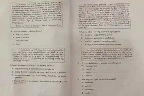 Ang ngiti ni Ina ay patak ng ulan kung tag-araw , ang bato kong puso ay tigang na lupang uhaw na uhaw. Ito rin ang katumbas ng mariing huwag kung mayroon ipinagbabawa 1. Kailangang di ko na makita ang panginginig ng kanyang mga daliri Lumigpit kal ...At kailangang di ko na mamalas ang pagkagat niya sa kaniyang labi Hindi niya ako inuutusan . Bihira siyang magalit sa akin at kung hindi palakibo.Siya ay babaing bilang at sukat ang magkakagayon ay maikli ang kaniyang pananalita Si Ina ay pangungusap.
 Halaw sa:"Uhaw ng Tigang na Lupa" ni Liwayway Arceo
 5. Ano ang paksa ng tekstong binasa?
 A. Ang ngiti ng ina
 B. Anak na masaya
 C. Inang maharot
 D. Anak
 Inihahande na ng iba't ibang ahensiya ng pamahalaan ang mga programang pangkabuhayar na iaalok sa mga overseas Filipino worker na mula Timog -Silangang Turkey at Hilagang Syria dahil sa mapagpinsalang 7.8 magnitude na lindol na yumanig sa bahagi ng nabanggit na lugar.
 6. Anong kalikasan at katangian ng tekstong binasa?
 A Naglalarawan ng di -makatotohanang pangyayari.
 B. Naging daan sa pagpapahayag ng saring damdamin at saloobin.
 c . Napangingibabawan ng samot-saring haka-haka sa pinag- yusapan.
 D daluyan ng malinaw sistematiko at makatotohanang impormasyon.
 Sa makabagong hindi maipagkakaila na karamihan sa ay nalululong sa paggamit ng cellphone. Ang cellphone ay gadget na ng mga ito upang ma- access ang Facebook , Twitter , Instagram ,at marami pang iba na nasa internet .Pero, dapat tandaan na ang paggamit ng cellphone at may makabuluhan at di-makabuluhang dulot. Marami sa kabataan ang napadadali ang kanilang pag-aaral lalo na sa paggagalugad ng mga takdang-aralin sa internet gamit ang Mayroon namang napapahamak dahil sa pag-aabusc sa paggamit nito tulad na lang ng pagkapahamak ng kanilang kalusugan dahil sa sobrang paggamit at marami pang iba.
 7. Ayon sa teksto, ano ang kahulugan ng Cellphone?
 A. Gadget na nagpapadali ng gawain
 B. Gadget na ginagamit sa pambubully
 C. Gadget nagpapadal ng takdang-aralin
 D. Gadget sa komunikasyon gamit ang internet
 Sa hirap ng buhay nakipagsapalaran si Lery sa Manila. Pinalad siyang makakita ng among at siya'y pinag- aaral . Hangad niyang maihaon sa buhay ang mula't sapul naghihikahos sa buhay na magulang . Nagbunga ang kaniyang pagsisikap at nakapagtapos ito sa kurso bilang guro.
 8. Ano ang kahulugan ng salitang may salungguhit.
 A . nagkakasakit
 B . naghihirap
 C .naghihintay
 D. umaasa
 9. Ano ang kahulugan nga salitang pinalad?
 A . sinuwerte
 B. nakuha
 C. nasa kamay
 D. sinalo