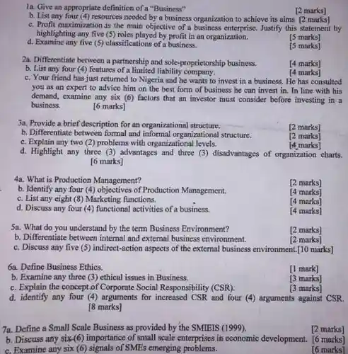 1a. Give an appropriate definition of a "Business"
 [2 marks]
 b. List any four (4) resources needed by a business organization to achieve its aims [2 marks]
 c. Profit maximization is the main objective of a business enterprise. Justify this statement by highlighting any five (5)roles played by profit in an organization.
 d. Examine any five (5) classifications of a business.
 is marks]
 [5 marks]
 2a. Differentiate between a partnership and sole-proprietorship business.
 b. List any four (4)fentures of a limited liability company.
 [4 marks]
 c. Your friend has just returned to Nigeria and he wants to invest in a business . He has consulted you as an expert to advice him on the best form of business he can invest in. In line with his demand, examine any six (6) factors that an investor must consider before investing in a business. [6 marks]
 [4 marks]
 3a. Provide a brief description for an organizational structure.
 b. Differentiate between formal and informal organizational structure.
 c. Explain any two (2)problems with organizational levels.
 d. Highlight any three (3) advantages and three (3)disadvantages of organization charts. [6 marks]
 4a. What is Production Management?
 [2 marks]
 b. Identify any four (4) objectives of Production Management.
 [4 marks]
 c. List any eight (8) Marketing functions.
 [4 marks]
 d. Discuss any four (4)functional activities of a business.
 [4 marks]
 b. Differentiate between internal and external business environment.
 marks]
 c. Discuss any five (5) indirect-action aspects of the external business environment.[10 marks]
 [2 marks]
 6a. Define Business Ethics.
 [1 mark]
 b. Examine any three (3) ethical issues in Business.
 [3 marks]
 c. Explain the concept.of Corporate Social Responsibility $(CSR)$
 [3 marks]
 d. identify any four (4) arguments for increased CSR and four (4)arguments against CSR. [8 marks]
 7a. Define a Small Scale Business as provided by the SMIEIS (1999).
 [2 marks]
 b. Discuss any six(6)importance of small scale enterprises in economic development. [6 marks] c. Examine any six (6) signals of SMEs emerging problems.
 [6 marks]
 [2 marks]
 [2 marks]
 [4. marks]