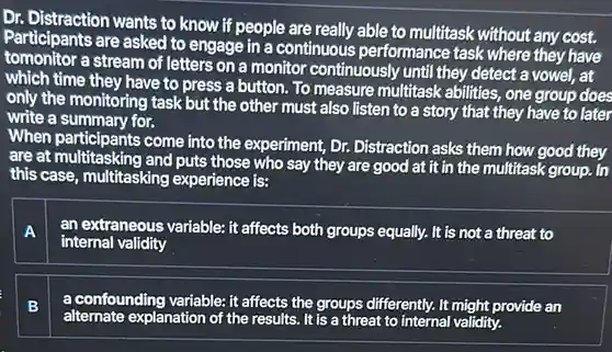 Dr. Distraction wants to know if people are really able to mulitask without any cost. Participants are asked to engage in a continuous performance task where they have tomonitor a stream of letters on a monitor continuously until they detect a vowel, at which time they have to press a button. To measure multitask abilities, one group does only the monitoring task but the other must also listen to a story that they have to later write a summary for. When participants come into the experiment, Dr. Distraction asks them how good they are at multitasking and puts those who say they are good at it in the multitask group. In this case, multitasking experience is: A an extraneous variable: it affects both groups equally. It is not a threat to internal validity B a confounding variable: it affects the groups differently. It might provide an alternate explanation of the results. It is a threat to internal validity.