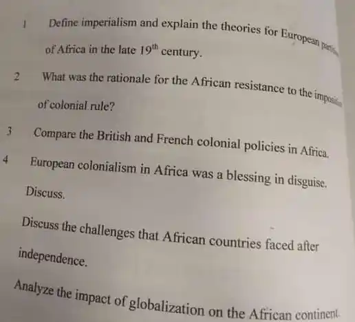 Define imperialism and explain the theories for European parties of Africa in the late $19^th$ century.
 2 What was the rationale for the African resistance to the imposition of colonial rule?
 Compare the British and French colonial policies in Africa.
 European colonialism in Africa was a blessing in disguise. Discuss.
 Discuss the challenges that African countries faced after independence.
 Analyze the impact of globalization on the African continent.