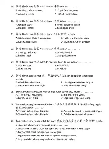 19. Pĩnyin dan is yisi (arti) dari adalah ..........
 A. niánlíng, usia seseorang
 B. tingli, Pendengaran
 C. niánqīng, muda
 D. niándĩ, akhir tahun
 20. # PTnyin dan is yisi (arti) dari adalah
 A. qīngcài, sayur
 B. xinkủ, bersusah payah
 C. màipiàn, sereal
 D. háizi, anak-anak
 21. # PTnyin dan is yisi (arti) dari "&Iff " adalah
 A. láitè xiôngdi,Wright bersaudara
 B. yuêhàn luôjié, John Logie
 C. luósifú, Roosevelt
 D. àiyinsitǎn, Albert Einstein
 22. Pĩnyin dan is visi (arti) dari 2 adalah ..........
 A. xiwàng, berharap
 B. jintiān, hari ini
 C. huàile, rusak
 D. zhõngyú, akhirnya
 23. If it pĩnyin dari 1 (Pengakuan Iman Rasuli) adalah
 A. zhủ dão wén
 B. huídá wèntí
 C. shitú xin jing
 D. yẽhéhuá
 24. & PTnyin dari kalimat =+H (Mainan tiga puluh tahun lalu) adalah
 A. wánjù hẽn hǎowán'er.
 B. sānshí ge wánju de nián qián.
 C. sānshí nián gián de wánjù.
 D. háizi dõu xihuãn wánjù.
 25. Berdasarkan Teks bacaan, Mainan tiga puluh tahun lalu , adalah
 A. Tàidí xióng, jìmù , wáwa.
 B. mófãng, píqiú , yóuxi.
 C. Lègão, wánju, píqiú
 D. Lègão mófãng, Tàidi xióng.
 26. Terjemahan yang benar untuk kalimat It's the j " (shijiè shàng zuigão de difang) adalah...
 A. Tempat paling tinggi di dunia.
 B. Puncak Gunung Everest sangat tinggi.
 C. Tempat paling indah di dunia.
 D. Ada banyak gunung di dunia.
 27. Terjemahan yang benar untuk kalimat 43-1-hip ]" (Lègão shì jīmù zuì yōumíng de yigè páizi) adalah
 A. Anak-anak zaman dahulu dan sekarang semua menyukai mainan Lego.
 B. Lego adalah merk mainan dari luar negeri.
 C. Lego adalah merk mainan blok bangunan paling terkenal.
 D. Lego adalah mainan yang berkualitas dan cukup mahal.