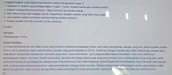 Langkah-langkah yang dapat Anda lakukan dalam mengerjakan tugas 2:
 1. Tentukan 2 variabel yang terdapat dalam Tugas 1, boleh variabel bebas atau variabel terikat;
 2. Silakan kunjungi link jurnal berikut:https://jurnal.ut.ac id/index.php/jp ;
 3. Pilih artikel yang Anda anggap sesuai cakupannya dengan variabel yang telah Anda siapk
 4. Lalu buatlah kutipan terhadap masing-masing variabel tersebut;
 5. Setiap variabel minimal memiliki 2 buah referensi;
 Contoh:
 Variabel:
 Pembelajaran Online
 Kajian Pustaka:
 [1] Model pembelajaran dari tatap muka yang bdiubah menjadi pembelajaran online pasti akan menciptakan sesuatu yang baru pada kegiatan belajar. Namun hal ini tentunya dapat menimbulkan masalah bagi pemebalajaran di SD/MI. Mulai dari jaringan internet yang tidak mendukung peserta didik yang belum mempunyai handphone, pendidik yang belum mahir berinternet, guru yang kesulitan dalam mendesain video untuk membuat pembelajaran melalui YouTube. Selain hal tersebut, kendala lain adalah biaya kuota yang cukup mahal untuk mendapatkan sinyal yang baik, serta sulitnya pemantauan pembelajaran peserta didik dikarenakan pendidik tidak langsung melihat bagaimana pembelajaran yang dilakukan oleh peserta didik, kurang maksimalnya pemantauan saat pembelajaran menggunakan youtube Dengan penggunaan pembelajaran online , pembelajaran tidak efektif jika pendidik tidak memiliki kendali atas proses pembelajaran yang berkelanjutan, apalagi jik -mbelajaran dilakukan secara online. [2]