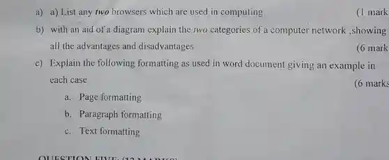 a) a) List any two browsers which are used in computing
 (1 mark
 b) with an aid of a diagram explain the two categories of a computer network ,showing all the advantages and disadvantages
 (6 mark
 c) Explain the following formatting as used in word document giving an example in each case
 (6 marks
 a. Page formatting
 b. Paragraph formatting
 c. Text formatting