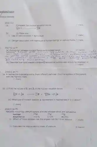 APIOACTIVITY
 evision Exercise
 2006 Q4
 (1 mark)
 Complete the nuclear equation below
 (b) (b) State one
 C mark)
 (i) Use of radioisotopes in agriculture
 (ii) Danger associated with exposure of human beings to radioisotopes.(1 mark)
 2007 Q14P1
 (a) Distinguish between nuclear fission and nuclear (2 marks) inio smgllel and emorgy while nuclea Disicin at oviremal highin and relasing more enargy
 (b) Describe how solid wastes containing ra radioactive substances should be disposed of
 (1 mark)
 2008 Q 24 P1
 (a) A radioactive substance emits three different particles Give the symbol of the particle with the highest mass
 (1 mark)
 (b) (I) Find the values of Z, and Zz in the nuclear equation below
 (4 mark)
 $(}_{92)^71U+_(0)^1narrow _(17)^37B+_(Z2)^14Xe+2_(0)^1n$
 (iii) What type of nuclear reaction is represented in represented in b (i) above?
 (1 mark)
 2009 Q 6d P2
 Naturally occurring uranium consist of three isotopes which are radioactive
 Isotope 234U 235U 200U Abundance $0.01% $ $0.72% $ $99.27% $
 (i) Which of these isotopes has the longest half-life? Give reasons.
 (ii) Calculate the relative atomic mass of uranium.
 (? mark)
 (2 marks)