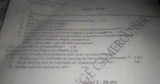 Soyez précis et concis
 Donnez les composantes du Mouvement International de la Croix-Rouge ainsi que le rôlede chacune d's
 pts
 citez les principes fondamentaux de la Croix-Rouge 1,5 pt
 Quel est le rôle de l'emblème ?
 a. Donnez 04 activités la CRC?
 La DPA de madame TAMEGHUI est le 24 Avril 2019 . Quelle est sa DDR ? 1 pt
 Donnez les conseils a votre entourage pour éviter le paludisme 2 pts
 Dans votre communauté , les populations présentent les symptome suivants Fievre , Selles riziformes fatigue , vomissement
 Fievre ,nuque raide , maux de tête , vomissement
 a)De quoi souffrent ces populations ?
 b)Donnez votre rôle face à ces maladies 2 pts
 C)Donnez les conseils aux populations pour éviter ces maladies 5 lot
 8- Quelles sont les méthodes de planning familial que vous connaissez ?
 Quels sont les sont les avantages de l'allaitement maternel?
 10 - Quelles sont les sources du DIH ?
 Sujet 1 :20 pts