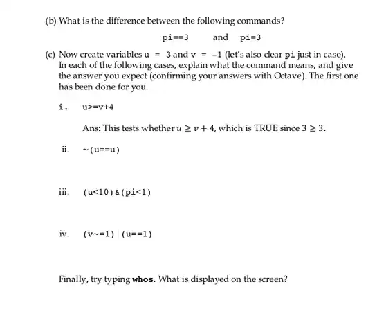 (b) What is the difference between the following commands?
 $pi==3$ and $pi=3$
 (c) Now create variables $u=3$ and $v=-1$ (let's also clear pi just in case). In each of the following cases, explain what the command means, and give the answer you expect (confirming your answers with Octave). The first one has been done for you.
 i. $ugt =v+4$
 Ans: This tests whether $ugeqslant v+4$ which is TRUE since $3geqslant 3$
 ii. $sim (u==u)$
 iii. $(ult 10)& (pilt 1)$
 iv. $(vsim =1)vert (u==1)$
 Finally, try typing whos . What is displayed on the screen?