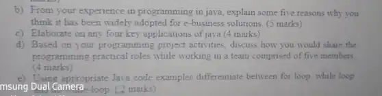 b) From your experience in programming in java , explain some five reasons why you think it has been widely adopted for e -business solutions. (5 marks)
 c) Elaborate on any four key applications of java (4 marks)
 d) Based on your programming project activities, discuss how you would share the programming practical roles while working in a team comprised of five members (4 marks)
 e) Using appropriate Java code examples differentiate between for loop, while loop msung Dual Camera--loop (2 marks)