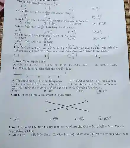 Câu 1: Phân số nghịch đảo của S là? $(5)/(-6)$
 A. $(5)/(-6)$
 B. $(5)/(6)$
 Câu 2: Rút gọn phân số $(50)/(-160)$ đến tối giản bằng:
 C. $(-6)/(-5)$
 D. $(-6)/(5)$
 A. $(-50)/(160)$
 B. $(5)/(16)$
 C. $(-5)/(16)$
 D. $(-5)/(-16)$
 Câu 3: Làm tròn số -1819,82 đến hàng phần mười ta được số:
 D. $-1819,82$
 A. 1819.8
 B $-1819,8$
 C. $-1819,9$
 Câu 4. Viết phân số $(155)/(60)$ dưới dạng hỗn số ta được:
 A. $(31)/(12)$
 B. $2(25)/(60)$
 C. $2(5)/(12)$
 D. $2(7)/(12)$
 Câu 5: Kết quả của phép tinh $(-77,04-11,96)$ bằng
 D $-66,88$
 A. $-66,92$
 B. $-89$
 C. $-90$
 Câu 6 Tính $15% $ của 120 bằng
 (A. 18
 B. 15
 C. 12
 D. 6
 Câu 7: Gieo một con xúc xắc 6 lần. Có 2 lần xuất hiện mặt 1 chấm. Xác suất thực nghiệm của sự kiện "Gieo được mặt có số chẩm không là 1 chấm" là bao nhiêu?
 A. 4
 B. $(1)/(3)$
 C 24 $(2)/(3)$
 D. $(1)/(2)$
 Câu 8: Chọn đáp án đúng:
 A $-128,15lt -15,45$
 B. $-128,15gt -15,45$
 C. $3,54lt -125$
 D. $-12,05lt -12,06$
 Câu 9. Cho hình vẽ, phát biểu nào sau đây đúng
 A. Tia Ox và tia Oy là hai tia trùng nhau
 B. Tia OB và tia OC là hai tia đối nhau
 C. Tia OA và tia BC là hai tia đối nhau
 D. Tia Ox và tia OC là hai tia đối nhau
 Câu 10: Trong các số đo sau, số đo nào sẽ là số đo của một góc nhọn
 A $90^circ $
 B. $180^circ $
 C. $115^circ $
 D. $15^0$
 Câu 11. Trong hình vẽ sau góc nào là góc nhọn?
 A. $overline (xOy)$
 B. $overline (xO)t$
 C. zoy
 (D. tOy
 Câu 12: Cho tia Ox, trên Ox lấy điểm M và N sao cho $ON=3cm,MN=2cm$ .Độ dài đoạn thǎng MO là:
 A $MO=1cm$
 B $MO=5cm$
 C. $MO=1cm$ hoặc $MO=3cm$