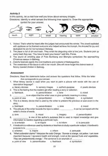 Activity 2
 In this activity, let us test how well you know about sensory images.
 Directions: Identify to what senses the following lines appeal to. Draw the appropriate symbol for your answer.
 emotion
 1. Victory! That's what he heard after the judges had announced the winner. The crowd exploded with applause as he thanked everyone who helped achieve his triumph. He shouted for joy and dedicated his win for his hometown Baliwag.
 2. The place is full of dirt and trash. They smell the disgusting odor of the junk. Students pick up every trash they see . "You have to learn your lesson" said Mrs Flores.
 3. The sound of whistling pipe of Puto Bumbong and Bibingka symbolizes the approaching Christmas season in Baliwag.
 4. . Colorful festivals signify the vivid traditions and customs of Baliwagueños.
 5. The sweetness of the sauce is still in her mouth. She will never distinct taste of flavory roasted chicken in Baliwag.
 Assessment
 Directions: Read the statements below and answer the questions that follow. Write the letter that corresponds to your answer.
 1. What literary device is used when you want to paint a picture with words with the use of descriptive language?
 a. literary devices
 b. sensory images
 c. author's purpose
 2. This is the feeling that the readers get after reading a story or selection.
 a. flashback
 b. personification
 c. tone
 d. mood
 3. is an object that the writer uses to give symbolic meaning in a story. a. point of view
 d. symbolism
 b. personification
 c. flashback
 4. This is a literary device that is used by the writer to present the previous or past event in the story.
 a. flashback
 b. personification
 c. tone
 d. mood
 5. The attitude of the writer towards the topic is called . It can be conveyed with the writer's choice of words.
 a. tone
 b. mood
 c. imagery
 d. personification
 6. is one of the author's purposes that is used to impart knowledge and give information to readers regarding a particular topic.
 a. to entertain
 b. to inspire
 c. to inform
 d. to persuade
 7. A textbook is a reference used by students or teachers to study a particular subject.A textbook's purpose is to
 a. entertain
 b. inspire
 c. inform
 d. persuade
 8. "What outlandish claims!" interpose the color Orange. "Sunrise is orange, not yellow. I am more important because I represent health and strength. Look at the ripened fruits and vegetables. They are predominantly orange,". The sentence is an example of
 a. point of view
 b. personification
 c. flashback
 d. symbolism
 23