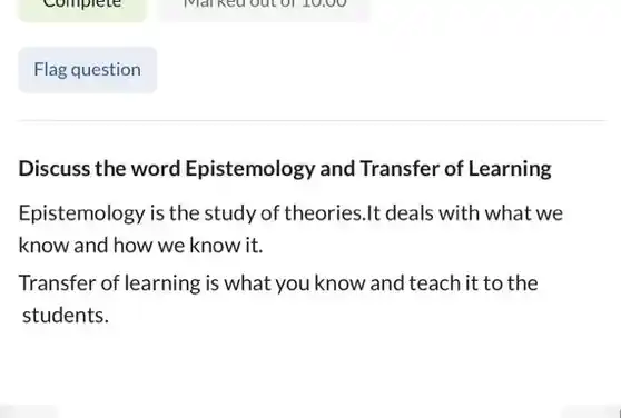 Flag question
 Discuss the word Epistemology and Transfer of Learning
 Epistemology is the study of theories.It deals with what we know and how we know it.
 Transfer of learning is what you know and teach it to the students.