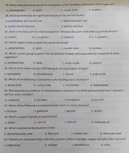 39. Which biomolecular group carries and passes on the hereditary information of the organism?
 a. carbohydrates
 b. lipids
 C. nucleic acids
 d. proteins
 40. Which biomolecules are significant features of the cell membrane?
 a. carbohydrate and nucleic acid
 C. lipid and nucleic acid
 b. nucleic acid and protein
 d. protein and lipid
 41. Atom is the basic unit of a chemical element. What are the atoms that make up carbohydrates?
 a. Cand H
 b. C, Hand N C
 C. Hand O
 d. C, H, Oand N
 42. Which organic molecule gives fast source of energy?
 a. carbohydrates
 b. lipids
 C. nucleic acids
 d. proteins
 43. Which nutrient group is used in the composition of waxes and responsible for insulation of some organisms?
 a. carbohydrates
 b. lipids
 C. nucleic acids
 d. proteins
 44. Which of the following does NOT belong to the classification of lipids?
 a. hemoglobin
 b. phospholipids
 C. steroid
 d. triglyceride
 45. Which of the following is considered as the building blocks of protein?
 a. amino acids
 b. nucleic acids
 C. nucleotides
 d. polypeptides
 46. The excessive consumption of carbohydrates is converted into which polysaccharide that is stored in the liver and in muscles?
 a. creatinine
 b. glycogen
 C. hemoglobin
 d. uric acid
 47. Which of the following is a monosaccharide which is used in dextrose?
 a. fructose
 b. galactose
 C. glucose
 d. lactose
 48. Which is a good example of saturated fat?
 a. butter
 b. corn oil
 C. olive oil
 d. sunflower oil
 49. Which is termed as the blueprint of life?
 a. deoxyribonucleic acid
 b. fatty acid
 C. nucleic acid
 d. ribonucleic acid
 50. Proteins are composed of four elements, namely; carbon hydrogen, oxygen and what other element?
 a. magnesium
 b. nitrogen
 C. phosphorous
 d. sulfur