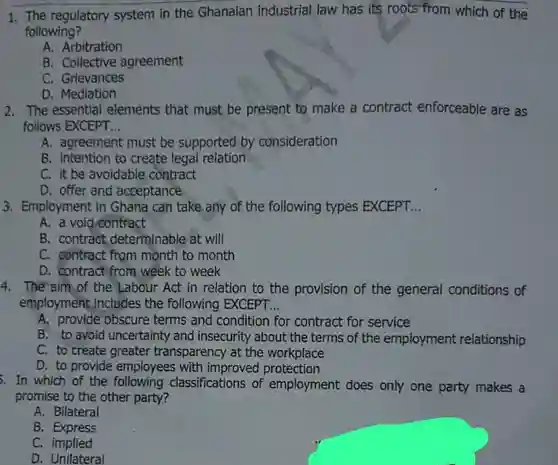 1. The regulatory system in the Ghanaian industrial law has its roots from which of the following?
 A. Arbitration
 B. Collective agreement
 C. Grievances
 D. Mediation
 2. The essential elements that must be present to make a contract enforceable are as follows EXCEPT...
 A. agreement must be supported by consideration
 B. Intention to create legal relation
 C. it be avoidable contract
 D. offer and acceptance
 3. Employment in Ghana can take any of the following types EXCEPT...
 A. a void contract
 B. contract determinable at will
 C. contract from month to month
 D. contract from week to week
 4. The'aim of the Labour Act in relation to the provision of the general conditions of employment, includes the following EXCEPT...
 A. provide obscure terms and condition for contract for service
 B. to avoid uncertainty and insecurity about the terms of the employment relationship C. to create greater transparency at the workplace
 D. to provide employees with improved protection
 . In which of the following classifications of employment does only one party makes a promise to the other party?
 A. Bilateral
 B. Express
 C. implied
 D. Unilateral