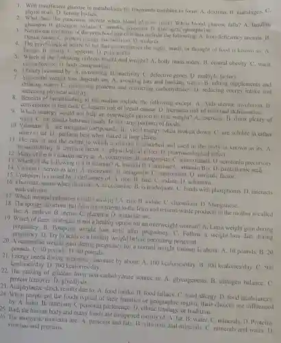 1. With insufficient glucose in metabolism, fat fragments combine to form: A dextrins. B. mucilages. C. phytic acids. D. ketone bodies.
 3. Nutritional problems of the preschool age children include the following: A. Iron-deficiency anemia.B. Dental caries. C. protein energy malnutrition. D. malaria.
 2. What does the pancrease secrete when blood glucose rises? When blood glucose falls? A. insulin; glucagon.B. glucagon, insulin. C. insulin;glycogen. D. glycogen;epinephrine.
 4. The psychological desire to eat that accompanies the sight, smell, or thought of food is known as: A. hunger. B. satiety. C. appetite D. palatability.
 5. Which of the following reflects height and weight? A. body mass index. B. central obesity C. waist circumference. D. body composition.
 7. Successful weight loss depends on: A. avoiding fats and limiting water . B. taking supplements and drinking water. C. increasing proteins and restricting carbohydrates. D. reducing energy intake and increasing physical activity.
 6. Obesity is caused by: A. overeating. B inactivity. C. defective genes D. multiple factors.
 8. Benefits of breastfeeding to the mother include the following except: A. Aids uterine involution. B. convenience at less cost . C. lessens risk of breast cancer. D. increases risk of maternal deficiencies. 9. Which strategy would not help an overweight person to lose weight?A. exercise. B. drink plenty of water. C. eat snacks between meals. D. eat large portions of foods.
 10. Vitamins: A. are inorganic compounds. B. yield energy when broken down C. are soluble in either water or fat. D perform best when linked in long chains.
 11. The rate at and the extent to which a vitamin is absorbed and used in the body is known as its: A. bioavailability. B. intrinsic factor. C. physiological effect D. pharmacological effect.
 12. Many of the B vitamins serve as: A. coenzymes B. antagonists D. serotonin precursors. 13. Which of the following is a B vitamin? A. inositol B . Carnitine C. vitamin Bis D. pantothenic acid
 14. Vitamin C serves as $a(n)$ A. coenzyme. B. antagonist . C. antioxidant. D. intrinsic factor.
 15. Cretinism is caused by a deficiency of:A. iron. B. zine C. iodine. D. selenium.
 16. Fluorosis occurs when fluoride: A. is excessive B. is inadequate. C binds with phosphorus. D). interacts with calcium.
 17. Which mineral enhances insulin activity? A. zinc B. iodine. C. chromium D. Manganese.
 19. Which of these strategies is not a healthy option for an overweight woman? A. Limit weight gain during pregnancy.B. Postpone weight loss until after pregnancy. C Follow a weight-loss diet during pregnancy. D. Try to achieve a healthy weight before becoming pregnant.
 18. The spongy structure that delivers nutrients to the fetus and returns waste products to the mother is called the: A. embryo. B uterus. C. placenta. D amniotic saC.
 20. A reasonable weight gain during pregnancy for a normal weight woman is about: A. 10 pounds B. 20 pounds. C. 30 pounds. D. 40 pounds.
 21. Energy needs during increase by about: A 100 kcalories/day. B. 300 kcalories/day. C. 500 kcalories/day. D. 700 kcalories/day.
 22. The making of glucose from non-carbohydrate source is:A. glycogenesis. B. nitrogen balance.C. protein turnover. D. glycolysis,
 23. Anaphylactic shock results due to: A. food intake. B. food fallacy. C . food allergy. D. food intolerances. 24. When people eat the foods typical of their families or geographic region their choices are influenced by: A. habit. B nutrition. C personal preference. D. ethnic heritage or tradition.
 25. Both the human body and many foods are composed mostly of:A. fat. B. water C. minerals. D. Proteins. 26. The inorganic nutrients are: A. proteins and fats B. vitamins and minerals C. minerals and water . D. vitamins and proteins.