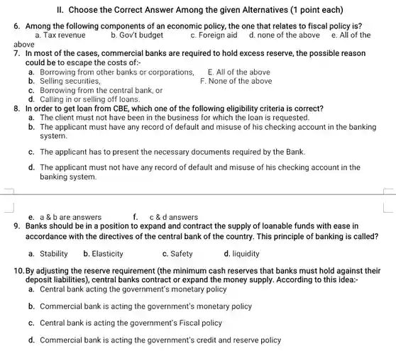 II. Choose the Correct Answer Among the given Alternatives (1 point each)
 6. Among the following components of an economic policy, the one that relates to fiscal policy is?
 a. Tax revenue
 b. Gov't budget
 c. Foreign aid d.none of the above e. All of the
 7. In most of the cases, commercial banks are required to hold excess reserve, the possible reason could be to escape the costs of:
 a. Borrowing from other banks or corporations,
 E. All of the above
 b. Selling securities,
 F. None of the above
 c. Borrowing from the central bank, or
 d. Calling in or selling off loans.
 8. In order to get loan from CBE , which one of the following eligibility criteria is correct?
 a. The client must not have been in the business for which the loan is requested.
 b. The applicant must have any record of default and misuse of his checking account in the banking system.
 c. The applicant has to present the necessary documents required by the Bank.
 d. The applicant must not have any record of default and misuse of his checking account in the banking system.
 e. a b are answers
 f. c&d answers
 9. Banks should be in a position to expand and contract the supply of loanable funds with ease in accordance with the directives of the central bank of the country. This principle of banking is called?
 a. Stability
 b. Elasticity
 c. Safety
 d. liquidity
 10. By adjusting the reserve requirement (the minimum cash reserves that banks must hold against their deposit liabilities), central banks contract or expand the money supply. According to this idea:-
 a. Central bank acting the government's monetary policy
 b. Commercial bank is acting the government's monetary policy
 c. Central bank is acting the government's Fiscal policy
 d. Commercial bank is acting the government's credit and reserve policy