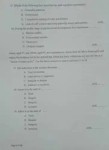 Which of the following best describes the anal expulsive personality? A. Generally stubborn B. Perfectionist C. Compulsive seeking of order and tidiness D. Lack of self-control and being generally messy and careless ANS..... During the phallic stage of psychosexual development, boys experience qquad A. Electra conflict B. Concomitant anxiety C. Penis cuvy D. Oedipus complex ANS. qquad Amon, aged 67, and Albert, aged 65, are acquaintances. Amon feels his life is meaningful and enjoys his existence but he has noticed that Albert has lately withdrawn and sees his life as a "bunch of unmet goals". Use the above scenario to answer question 17 to 18. The individual in the scenario illustrates... A. Trust vs mistrust B. Generativity vs stagnution C. Integrity vs despair D. Intimacy vs isolution ANS qquad Amon is in the state of qquad A. Trust B. Despair C. Integrity D. Isolation ANS. qquad Albert is in the state of ....... A. Trust B. Despair C. Integrity D. Isolation ANS. qquad Page 5 of 10