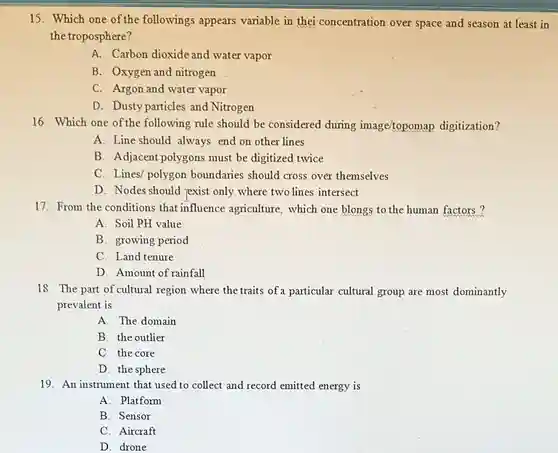 15. Which one of the followings appears variable in thei concentration over space and season at least in the troposphere?
 A. Carbon dioxide and water vapor
 B. Oxygen and nitrogen
 C. Argon and water vapor
 D. Dusty particles and Nitrogen
 16. Which one of the following rule should be considered during image/topomap digitization?
 A. Line should always end on other lines
 B. Adjacent polygons must be digitized twice
 C. Lines/ polygon boundaries should cross over themselves
 D. Nodes should jexist only where two lines intersect
 17. From the conditions that influence agriculture , which one blongs to the human factors?
 A. Soil PH value
 B. growing period
 C. Land tenure
 D. Amount of rainfall
 18. The part of cultural region where the traits of a particular cultural group are most dominantly prevalent is
 A. The domain
 B. the outlier
 C. the core
 D. the sphere
 19. An instrument that used to collect and record emitted energy is
 A. Platform
 B. Sensor
 C. Aircraft
 D. drone