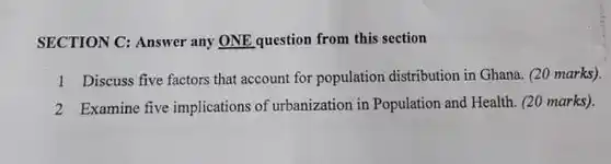 SECTION C: Answer any ONE question from this section
 1 Discuss five factors that account for population distribution in Ghana. (20 marks).
 2 Examine five implications of urbanization in Population and Health. (20 marks).