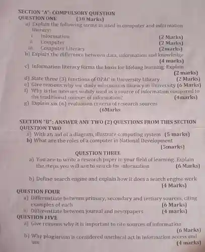 SECTION "A"COMPULSORY QUESTION
 (30 Marks)
 a) Explain the following terms as used in computer and information literacy:
 i. Information
 (2 Marks)
 ii. Computer
 (2 Marks)
 iii. Computer Literacy
 (2marks)
 b) Explain the difference between data information and knowledge
 (4 marks)
 c) Information literacy forms the basis for lifelong learning. Explain
 (2 marks)
 d) State three (3 ) functions of OPAC in University Library
 (2 Marks)
 e) Give reasons why we study information literacy in University (6 Marks)
 f) Why is the internet widely used as a source of information compared to the traditional sources of information?
 (4marks)
 g) Explain six (6)evaluation criteria of research sources [6Marks
 SECTION "B": ANSWER ANY TWO (2)QUESTIONS FROM THIS SECTION QUESTION TWO
 a) With an aid of a diagram, illustrate computing system (5 marks) b) What are the roles of a computer in National Development
 (5marks)
 QUESTION THREE
 a) You are to write a research paper in your field of learning Explain the steps you will use to search for information
 (6 Marks)
 b) Define search engine and explain how it does a search engine work QUESTION FOUR
 (4 Marks)
 a) Differentiate between primary , secondary and tertiary sources, citing examples of each
 (6 Marks)
 b) Differentiate between journal and newspapers QUESTION FIVE
 (4 marks)
 a) Give reasons why it is important to cite sources of information
 (6 Marks)
 b) Why plagiarism is considered unethical act in information access and use
 (4 marks)