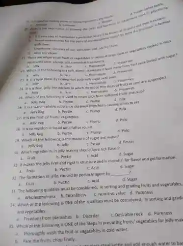 a. Jelly
 b. Jam
 c Marmalade
 d. Preserves
 22. Which of the following is a soft.elastic, transparent food made surved in juice boiled with sugar?
 a. Jelly
 b. Jam
 c Marmalade
 d. Preserves
 c. Undermine accuracy of use, operation and care for them.
 21. These are whole small fruits or vegetables or pieces of large curs or vegetables cooked in thick syrup until clear, plump and somewhat translucent.
 d. All of the above
 20. What is the importance of knowing the parts and functions of equipment used functions. food? a. It is very eavy to manipulate a particular devicement cannot be familiar b. Propermaintenance for the parts of with them.
 23. It is a food made by boiling fruit pulp with sugar until thick.
 d. Preserves
 24. It is a clear, jelly-like mixture in which shreds or thin slices of fruits of peel are suspended.
 a. Jelly
 b. Jam
 c. Marmalade
 d. Preserves
 a. Jelly
 b. Jam
 c. Marmalade
 25. Which of the following is used to strain juice from softened fruits and pulp?
 c. Plump
 d. Pulp
 a. Jelly bag
 b. Pectin
 26. It is a water-soluble substance obtained from fruits causing jellies to set.
 a. Jelly bag
 b. Pectin
 c. Plump
 d. Pulp
 27. It is the flesh of fruits/ vegetables.
 c. Plump
 d. Pulp
 a. Jelly bag
 b. Pectin
 28. It is to moisten in liquid until full or round.
 c. Plump
 d. Pulp
 a. Jelly bag
 b. Pectin
 29. Which of the following is the mixture of sugar and water?
 d. Pectin
 a. Jelly bag
 b. Jelly
 c. Syrup
 a. Fruit
 31. It makes the jelly firm and rigid in structure and is essential for flavor and gel formation.
 a. Fruit
 b. Pectin
 c. Acid
 d. Sugar
 30. Which ingredients in jelly making should have rich flavor?
 d. Sugar
 b. Pectin
 c. Acid
 a. Fruit
 33. The following qualities must be considered, In sorting and grading fruits and vegetables,
 a. Wholesomeness
 b. Cleanliness
 c. Nutritive value d Pureness
 32. The formation of jelly caused by pectin is agent by ?
 d. Sugar
 b. Pectin
 c. Acid
 34. Which of the following is ONE of the qualities must be considered In sorting and gradi and vegetables.
 a. Freedom from blemishes b. Disorder
 c. Desirable reek
 d. Pureness
 35. Which of the following is ONE of the Steps in preparing fruits/vegetables for jelly-mal
 a. Thoroughly wash the fruit or vegetables in cold water.
 b. Pare the fruits chop finely.
 and add enough water to ba