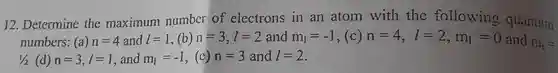 12 . Determine the maximum number of electrons in an atom with the following quantum numbers:(a) $n=4$ and $l=1$ ,(b) $n=3,l=2$ and $m_(1)=-1$ ,(C) $n=4,l=2,m_(1)=0$ and $m_(s)=$ $1/2$ (d) $n=3,l=1$ , and $m_(1)=-1$ (c) $n=3$ and $l=2$