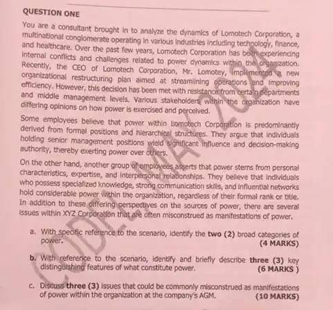 QUESTION ONE
 You are a consultant brought in to analyze the dynamics of Lomotech Corporation, a multinational conglomerate operating in verbus Industries industring technology, mance, and healthcare. Over the past few years, Lomotech Corporation has bechexperiencing Internal conflicts and challenges related to power dynamics within the Recently, the CEO of Lomotech Corporation Mr. Lomotey, implemented new organizational restructuring plan almed at streamling operations and improving efficiency. However, this decision has been met with resistance from certain departments and middle management levels Various stakeholders within the organization have differing opinions on how power is exercised and perceived.
 Some employees believe that power within Lomotech Corporation is predominantly and hierarchical structures. They argue that Individuals holding senior management positions Weld significant Influence and decision-making authority, thereby exerting power over others.
 On the other hand another group of employees asserts that power stems from personal characteristics, expertise, and interpersonal relationships. They believe that individuals who possess specialized knowledge , strong communication skills, and influential networks hold considerable power within the organization, regardless of their formal rank or title. In addition to these differing perspectives on the sources of power, there are several issues within XYZ Corporation that,afe often misconstrued as manifestations of power.
 a. With spedific reference to the scenario, Identify the two (2) broad categories of power.
 (4 MARKS)
 b. With reference to the scenario, identify and briefly describe three (3) key distinguishing features of what constitute power.
 (6 MARKS )
 c. Discuss three (3) issues that could be commonly misconstrued as manifestations of power within the organization at the company's AGM.
 (10 MARKS)