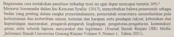 Bagaimana cara melakukan parafrase terhadap teori ini agar dapat mencapai turnitin $20% $
 Menurut Soemendar dalam Inu Kencana Syafiie (2013), menyebutkan bahwa pemerintah sebagai badan yang penting dalam rangka pemerintahanny , pemerintah semestinya memerhatikan pula ketentraman dan kertertiban umum, tuntutan dan harapan serta pendapat rakyat, kebutuhan dan kepentingan masyarakat pengaruh-pengaruh lingkungan pengaturan-pengatura n, komunikasi peran serta seluruh lapisan masyarakat dan legitimasi (Journal Ilmiah Rinjani (JIR) Media Informasi Ilmiah Universitas Gunung Rinjani Volume 9, Nomor 1 . Tahun 2021).