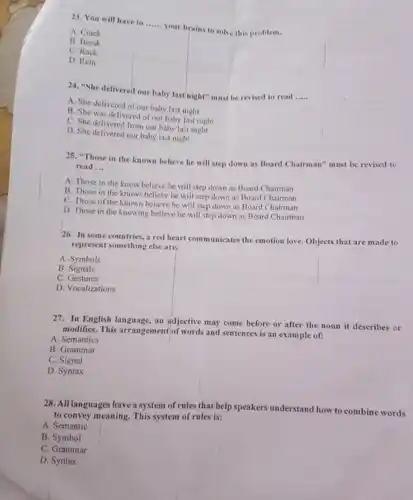 23. You will have to ...... your brains to solve this problem.
 A. Crack
 B. Break
 C. Rack
 D. Rein
 24. "She delivered our baby last night" must be revised to read .....
 A. She delivered of our baby last night
 B. She was delivered of our baby last night
 C. She delivered from our baby last night
 D. She delivered our baby last night
 25. "Those in the known believe he will step down as Board Chairman" must be revised to read ...
 A. Those in the know believe he will step down as Board Chairman
 B. Those in the knows believe he will step down as Board Chairman
 C. Those of the known believe he will step down as Board Chairman
 D. Those in the knowing believe he will step down as Board Chairman
 26. In some countries a red heart communicates the emotion love. Objects that are made to represent something else are.
 A. Symbols
 B Signals
 C. Gestures
 D. Vocalizations
 27. In English language an adjective may come before or after the noun it describes or modifies. This arrangement of words and sentences is an example of:
 A. Semantics
 B. Grammar
 C. Signal
 D. Syntax
 28. All languages have a system of rules that help speakers understand how to combine words to convey meaning. This system of rules is:
 A. Semantic
 B. Symbol
 C. Grammar
 D. Syntax