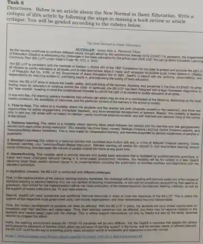 Task 6
 Directions:Below is an article about the New Normal in Basic Education . Write a critique of this article by following the steps in making a book review or article critique.You will be graded according to the rubrics below.
 The New Normal in Basic Education
 ACCRALAW-Jenny Ann A. Pimentel-Tibon
 As the country continues to confront different issues brought about by the coronavirus disease 2019 (COVID-19) pandemic , the Department of Education (DepEd) is addressing the challenges in the basic education for the school year 2020-2021 through its Basic Education Learning Continuity Plan (BE-LCP) under DepEd 012, s. 2020.
 The BE-LCP is consistent with the mandate of Section 1 , Article XIV of the 1987 Constitution for the state to protect and promote the right of all citizens to quality education at all levels and to take appropriate steps to make such education accessible to all Under Section 6, Chapter 1 of Republic Act No 9155, or the Governance of Basic Education Act of 2001, DepEd is vested with the authority accountability, and responsibility for ensuring access to promoting equity in, and improving the quality of basic education.
 Hence, the BE-LCP aims to ensure the health , safety, and well-being of the learners, teachers and personnel in the time of COVID-19 , while finding ways for education to continue amidst the crisis. In particular, the BE-LCP has been designed with a legal framework responsive to the "new normal " keeping in mind the constitutional mandate to uphold the right of all citizens to quality education at all times.
 In line with this the learning delivery modalities that schools can adopt may be one or a combination of the following, depending on the local health conditions, the availability of resources.and the particular context of the learners in the school or locality:
 1. Face-to-face. This refers to a modality where the students and the teacher are both physically present in the classroom, and there are opportunities for active engagement, immediate feedback, and socio-emotiona I development of learners.Notably, this modality is feasible only in very low risk areas with no history of infection, easily monitored external and with teachers and learners living in the vicinity of the school.
 2. Distance learning . This refers to a modality where learning takes place between the teacher and the learners who are geographically remote from each other during instruction. This modality has three types namely: Modular Distance Learning, Online Distance and Television/Radio-Baseo Instruction. This is most viable for independent learners, and learners supported by periodic supervision of parents or guardians.
 3. Blended Learning .This refers to a delivery that combines face-to-face with any, or a mix of, Modular Distance Learning, Online Distance Learning, and Television/Radio-Basec I Instruction. Blended learning will enable the schools to limit face-to-face learning.ensure social distancing, and decrease the volume of people outside the home at any given time.
 4. Homeschooling. This modality aims to provide learners with quality basic education that is facilitated by qualified parents, guardians, or tutors who have undergone relevant training in a home-based environment. However , this modality will be the subject of a later DepEd issuance since there remain several issues in its implementation , including the supervision of licensed teachers and alignments with the standard curriculum.
 In application, however,the BE-LCP is confronted with different challenges.
 First, in the implementation of the various learning delivery modalities, the will be in dealing with learners under any of the modes of distance learning or who are not capable of learning independently , or who are not periodically supported by their parents or guardians. Also critical for the implementation will be the mass production of the needed teachers and learners'learning materials, as well as the support of media institutions like TV and radio stations.
 Second, DepEd will need substantial and additional financial resources in order to meet the objectives of the BE-LCP. This is where the support of the respective local government units civil society organizations and other stakeholders become indispensable.
 Third, the holistic development of students will likely be affected With the BE-LCP in place, the students will have limited opportunities for interaction with their and classmates. Thus , their learning outcomes may be affected, and there may be negative impacts on the students who cannot easily cope with the change. This is where support interventions not only by DepEd but also by the family becomes relevant to mitigate this effect.
 Verily, the learning environment amidst the COVID-19 pandemic will be very different. Yet,the DepEd is optimistic that despite the various socio-economic situations of families which affect the provision of learning support in the home and the peculiar needs of different learners, the BE-LCP could be the key to providing quality basic education which is accessible and responsive in the new normal.
 https://www.lexolog v.com/library/detail .aspx-2g=f4c146a9 -7ef0-4bc1-8d6d -e6516a4a14ff