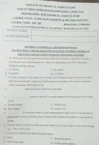 COLLEGE OF TROPICAI AGRICULTURE END OF FIRST SEMESTER EXAMINATION, APRIL 2024 PROGRAMME: HND TROPICAL AGRICULTURE COURSE TITLE: FARM MANAGEMENT & RECORD KEEPING COURSE CODE: AEC 201 DURATION: 2 HOURS
 NAME OF LECTURER INTERNAL EXAMINER - RICHARD ULF GYAMFI
 STUDENT NUMBER: STUDENT SIGNATURE
 SECTION A: ANSWER ALL QUESTIONS (20 marks)
 INSTRUCTIONS: CHOOSE FROM THEMULTIPLE ANSWERS AND FILLIN THESPACE FOR QUESTIONS WITHOUT MULTIPLE ANSWERS
 1. Ms. Philomena wil cam profit of $C3,000.00$ and $85,500.00$ from the cultivation of maize or soybean on an acre of land respectively. What is the opportunity cost, if Ms Philomena decides to cultivate soybean?
 A. C3,000.00
 C. $85,500.00$
 B C8,500.00
 D. $varnothing 5,000.00$
 2. In a farm enterprise, if the inputs of one resource are increased by equal increment over time while the inputs of other resources are held constant total product will continue increasing without decreasing TRUE OR FALSE
 3 means going out of fashion or outmoded
 4. is based on the level of output planned at the beginning of the budget period.
 A. Flexible budget
 C. Explicit cost
 B Static budget
 D. Implicit cost
 5. .... Is sometimes refers to as the implementation stage and its is the process of getting plans carried out and the project initiated and completed by effective instruction to people
 6. Flexible budget calculates revenue and costs based on the actual output levels in the budget year. TRUE OR FALSE
 7. Choose the variable factor from the answer below
 A. labour
 C. diesel for tractor
 B. catfish fingerlings
 D. all the answer above