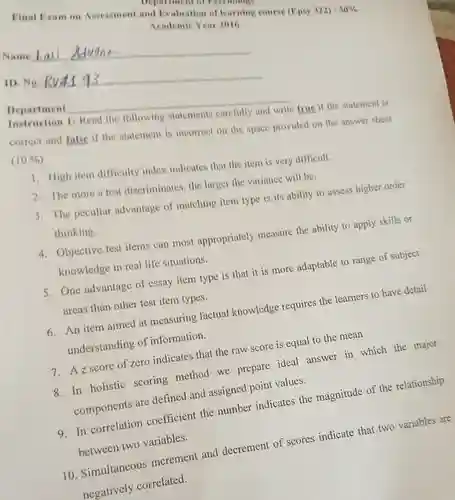 Name Lal
 Final Exam on Assessment and Evaluation of learning course (Epsy 322) -550% Academic Year 2016
 Department of Psychology
 ID. No. 8v4193
 Department
 Instruction 1: Read the following statements carefully and write true if the statement is correct and false if the statement is incorrect on the space provided on the answer sheet $(10% )$
 1. High item difficulty index indicates that the item is very difficult.
 2. The more a test discriminates, the larger the variance will be.
 3. The peculiar advantage of matching item type is its ability to assess higher order thinking.
 4. Objective test items can most appropriately measure the ability to apply skills or knowledge in real life situations.
 5. One advantage of essay item type is that it is more adaptable to range of subject areas than other test item types.
 6. An item aimed at measuring factual knowledge requires the learners to have detail understanding of information.
 7. Az score of zero indicates that the raw score is equal to the mean
 8. In holistic scoring method we prepare ideal answer in which the major components are defined and assigned point values.
 9. In correlation coefficient the number indicates the magnitude of the relationship between two variables.
 10. Simultaneous increment and decrement of scores indicate that two variables are