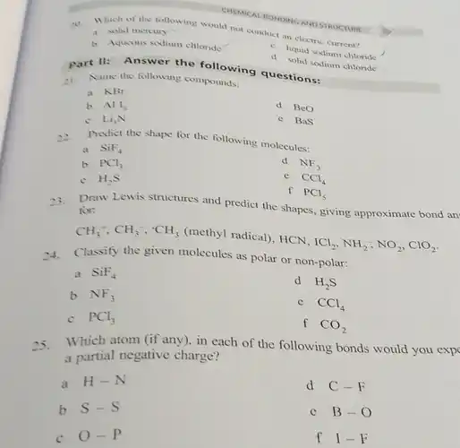 20. Which of the tollowing would not conduct in electric current?
 a solid mercury
 b Aqueous sodium chloride
 C. liquid sodium chloride
 d solid sodium chloride
 UNIVICAL HONDING AND STRUCTURE
 Part II: Answer the following questions:
 21. Name the following compounds:
 a KBr
 b $All_(3)$
 d BeO
 C $Li_(3)N$
 e BaS
 22. Predict the shape for the following molecules:
 a $SiF_(4)$
 b $PCl_(3)$
 d $NF_(3)$
 C $H_(2)S$
 e $CCl_(4)$
 f $PCl_(5)$
 23. Draw Lewis structures and predict the shapes, giving approximate bond an for:
 $CH_(3)^+,CH_(3)^-,^circ CH_(3)$ (methyl radical), HCN. $ICl_(2),NH_(2)^-,NO_(2),ClO_(2)$
 24. Classify the given molecules as polar or non-polar:
 a $SiF_(4)$
 b $NF_(3)$
 d $H_(2)S$
 $CCl_(4)$
 c $PCl_(3)$
 f $CO_(2)$
 25. Which atom (if any)in each of the following bonds would you exp a partial negative charge?
 a $H-N$
 d $C-F$
 b $S-S$
 $B-O$
 C $O-P$
 f $I-F$