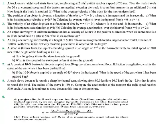 1. A truck on a straight road starts from rest, accelerating at $2m/s^2$ until it reaches a speed of $20m/s$ Then the truck travels for 20 s at constant speed until the brakes are applied, stopping the truck in a uniform manner in an additional 5 s. (a) How long is the truck in motion? (b)What is the average velocity of the truck for the motion described?
 2. The position of an object is given as a function of time by $x=7t-3t^2$ where x is in meters and t is in seconds.a) What is its instantaneous velocity at $t=2s$ b) Calculate its average velocity over the interval from $t=0$ to $t=4s$
 3. The velocity of an object is given as a function of time by $v=4t-3t^2$ where v is in $m/s$ and t is in seconds. a) What is its instantaneous acceleration at $t=1s?b)$ Calculate its average acceleration over the interval from $t=0$ to $t=2s$ 4. An object moving with uniform acceleration has a velocity of $12m/s$ in the positive x direction when its coordinate is 3 m. If its coordinate 2 s later is 5m, what is its acceleration?
 5. An air plane moving horizontally at a height of 500m releases a heavy bomb to hit a target at a horizontal distance of 1000m. With what initial velocity must the plane move in order to hit the target?
 6. A stone is thrown from the top of a building upward at an angle of $37^0$ to the horizontal with an initial speed of 20.0 $m/s$ If the height of the building is 45.0 m,
 a) How long does it take the stone to reach the ground?
 b) What is the speed of the stone just before it strikes the ground?
 7. a) A constant 10-N horizontal force is applied to a 20-kg : cart at rest on a level floor. If friction is negligible , what is the speed of the cart when it has been pushed 8 m?
 b) If the 10-N force is applied at an angle of $45^circ $ above the horizontal. What is the speed of the cart when it has been pushed 8 m?
 8. A train slows down as it rounds a sharp horizontal turn , slowing from $90.0km/h$ to $50.0km/h$ in the 15.0 s that it takes to round the bend . The radius of the curve is 150 m Compute the acceleration at the moment the train speed reaches $50.0km/h$ Assume it continues to slow down at this time at the same rate.
 9.
 A projectile is fired up an incline (incline angle $)with an initial speed vị at an angle 0, with to the horizontal $(Theta _(i)gt phi )$ , as shown in Figure P4.50. (a)Show that the pro- jectile travels a distance d up the incline, where
 $d=(2v_(i)^2cosTheta _(i)sin(Theta _(i)-phi ))/(gcos^2)phi $
 (b) For what value of Q; is d a maximum, and what is that maximum value?