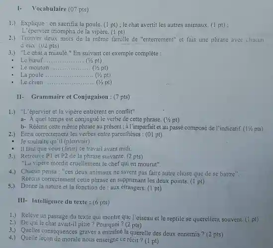 I- Vocabulaire (07 pts) 1.) Explique : on sacrifia la poule. (1 pt) ; le chat avertit les autres animaux. (1 pt) ; L'épervier triompha de la vipère. (1 pt) 2.) Trouver deux mots de la même famille de "enterrement" et fais une phrase avec chacun d eux. (U2 pts) 3.) "Le chat a miaulé." En suivant cet exemple complète : Le bœuf. qquad ( 1/2pt ) Le mouton qquad La poule qquad (1/2pt) Le chien qquad (1/2pt) (1/2pt) II- Grammaire et Conjugaison : (7 pts) 1.) "L'épervier et la vipère entrèrent en conflit" a- À quel temps est conjugué le verbe de cette phrase. ( 1/2pt ) b- Réécris cette même phrase au présent; à l'imparfait et au passé composé de l'indicatif. ( 11/2pts ) 2.) Ecris correctement les verbes entre parenthèses : (01 pt) Je souhaite qu'il (pleuvoir) Il faut que vous (finir) ce travail avant midi. 3.) Retrouve P1 et P2 de la phrase suivante. (2 pts) "La vipère mordit cruellement le chef qui en mourut". 4.) Chacun pensa : "ces deux animaux ne savent pas faire autre chose que de se battre". Réécris correctement cette phrase en supprimant les deux points. (1 pt) 5.) Donne la nature et la fonction de : aux étrangers. (1 pt) III- Intelligence du texte : (6 pts) 1.) Relève un passage du texte qui montre que l'oiseau et le reptile se querellent souvent. (1 pt) 2.) De qui le chat avait-il pitié ? Pourquoi? (2 pts) 3.) Quelles conséquences graves a entraîné la querelle des deux ennemis ? (2 pts) 4.) Quelle leçon de morale nous enseigne ce récit? (1 pt)