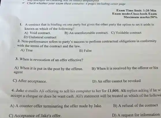 Check whether your exam sheet contains-4 pages including cover page
 1. A contract that is binding on one party but gives the other party the option to set it aside is known as which of the following?
 A Void contract.
 B An unenforceable contract C) Voidable contract
 D Unilateral contract
 2. Non-performance refers to party's success to perform contractual obligations in conformity with the terms of the contract and the law.
 A True
 B False
 3. When is revocation of an offer effective?
 A When it is put in the post by the offeree. agent
 B When it is received by the offeror or his
 C After acceptance.
 D An offer cannot be revoked
 4. Jake e-mails Ali offering to sell his computer to her for $￡1,000$ Ali replies asking if he w accept a cheque or does he want cash Ali's statement will be treated as which of the followi
 A A counter offer terminating the offer made by Jake.
 B A refusal of the contract
 C Acceptance of Jake's offer.
 D A request for information
 Exam Time limit: 1:20 Min Exam mode:Close-book Exam Maximum marks:50%