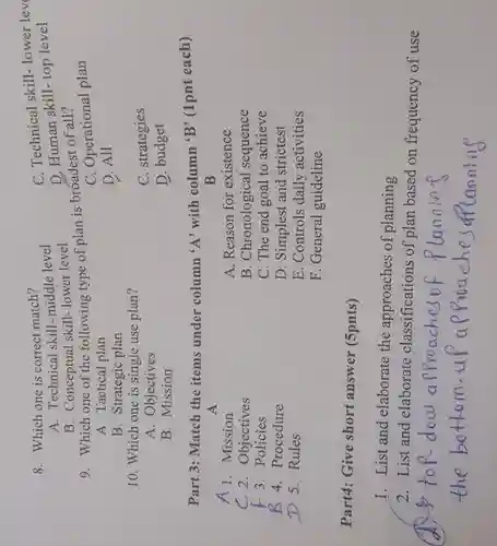 A. Technical skill-middle level
 C. Technical skill- lower lev
 8. Which one is correct match?
 D. Human skill-top level
 B. Conceptual skill- lower level
 9. Which one of the following type of plan is broadest of all?
 A. Tactical plan
 C. Operational plan
 B. Strategic plan
 D. All
 10. Which one is single use plan?
 C. strategies
 A. Objectives
 B. Mission
 D. budget
 Part 3: Match the items under column 'A'with column 'B' (1pnt each)
 A 1. Mission
 A
 B
 A. Reason for existence
 C 2. Objectives
 B. Chronological sequence
 3. Policies
 C. The end goal to achieve
 B 4. Procedure
 D. Simplest and strictest
 D 5.Rules
 E. Controls daily activities
 F. General guideline
 Part4: Give short answer (5pnts)
 1. List and elaborate the approaches of planning
 2. List and elaborate classifications of plan based on frequency of use
 lannine