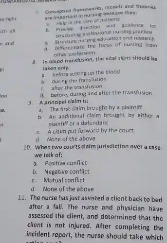 FUNDAMENTAL HOMIAN
 7. Conceptual frameworks models and theories are important in nursing because they;
 a. Help in the care of patients
 b. Provide direction and guidance for structuring professional nursing practice
 c. Structure nursing education and research
 d. Differentiate the focus of nursing from other professions
 8. In blood transfusion , the vital signs should be taken only;
 a. before setting up the blood
 b. during the transfusion
 c. after the transfusion
 d. before, during and after the transfusion
 9. A principal claim is;
 a. The first claim brought by a plaintiff
 b. An additional claim brought by either a plaintiff or a defendant
 c. A claim put forward by the court
 d. None of the above
 10. When two courts claim jurisdiction over a case we talk of;
 a. Positive conflict
 b. Negative conflict
 c. Mutual conflict
 d. None of the above
 11. The nurse has just assisted a client back to bed after a fall. The nurse and physician have assessed the client , and determined that the client is not injured . After completing the incident report, the nurse should take which