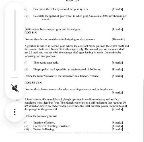 (i) Determine the velocity ratio of the gear system
 [3 marks]
 (ii) Calculate the speed of gear wheel D when gear A rotates at 2800 revolutions per minute.
 13
 Differentiate between spur gear and helical gear.
 [3 marks]
 Discuss five factors considered in designing modern tractors.
 [10 marks]
 A gearbox is driven in second gear, where the constant mesh gears on the clutch shaft and the counter shaft have 16 and 38 teeth respectively. The second gear on the main shaft has 32 teeth and meshes with the counter shaft gear having 14 teeth. Determine the following for this gearbox.
 (i) The second gear ratio.
 [4 marks]
 (ii) The propeller shaft speed for an engine speed of 3600 rmp
 [4 marks]
 Define the term "Preventive maintenance" on a tractor / vehicle.
 [2 marks]
 TION SEVEN
 Discuss three factors to consider when matching a tractor and an implement.
 [6 marks]
 A four bottom, 40cm moldboard plough operates in medium to heavy soil surface conditions considered as firm . The plough experiences a soil resistance that requires 30 kW drawbar power per meter width. Determine the total drawbar power required to pull this plough in the given soil.
 [6 marks]
 Define the following terms:
 (i) Tractive efficiency
 [3 marks]
 (ii) Coefficient of rolling resistance
 [3 marks]
 (iii) Tractor ballasting
 [2 marks]