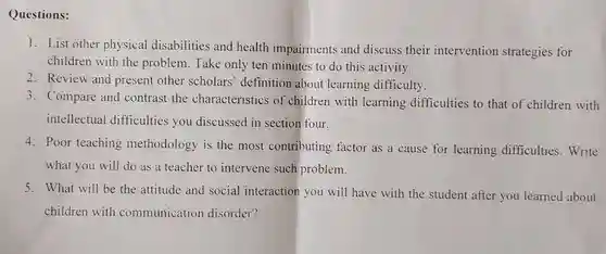 Questions:
 1. List other physical disabilities and health impairments and discuss their intervention strategies for children with the problem. Take only ten minutes to do this activity.
 2. Review and present other scholars' definition about learning difficulty.
 3. Compare and contrast the characteristics of children with learning difficulties to that of children with intellectual difficulties you discussed in section four.
 4. Poor teaching methodology is the most contributing factor as a cause for learning difficulties.Write what you will do as a teacher to intervene such problem.
 5. What will be the attitude and social interaction you will have with the student after you learned about children with communication disorder?