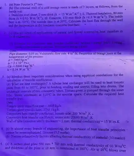 1. (a) State Fourier's I"law.
 (b) The external wall of a cold storage room is made of 3 layers, as follows, from the inside out:
 i. Stainless steel sheet, 2 mm thick $(k=15Wcdot m^-1cdot K^-1)$ ii. Thermal insulation, 80 mm thick $(k=0.03Wcdot m^-1K^-1)$ iii. Concrete, 150 mm thick $(k=1.3Wcdot m^-1k^-1)$ The inside face is at $-18^circ C$ The outside face is at $20^circ C$ Calculate the heat flux through the wall and the temperature at the insulator-concrete interface.
 2. (a) Discuss areas of applications of natural and forced convective heat transfers in food engineering
 (b) Estimance the convective heat imasfer coefficient between oringe juice flowing inside o pipe and the pope wall. The juice is being conted
 Data:
 3. (a) Mention three important considerations when using empirical correlations for the calculation of transfer coefficients.
 (b) What are heat exchangers? A tubular heat exchanger will be used to heat tomato from 60 to $105^circ C$ prior to holding, cooling and aseptic filling into drums.The exchanger consists of two concentric tubes. Tomato paste is pumped through the inner tube, Steam condenses at $110^circ C$ in the annular space Calculate the required heat transfer area.
 Data:
 Tomato paste mass flow rate=5000 kgh
 Tomato paste specific heat: $3750J/kgcdot K$
 Convective heat transfer coefficient!tomato side: $200W/m^2.$
 Convective heat trunsfer coefficient steam side: $20000W/m^2cdot K$
 Wall of tube (stainless steel)thickness=2 mm thermal conductivity=15 W/m.K
 4. (a) In almost every branch of engineering the importance of heat transfer principles cannot be overemphasized. Discuss (7.5 marks)
 (b) Discuss exhaustively factors affecting thermal conductivity of material (10 marks)
 5. (a) A carbon steel plate $500mmast 700mm$ with thermal conductivity of $60W/m^circ C$ and thickness of the plate is 20 mm is maintained at $300^circ C.$ Air at $20^circ C$ blows over