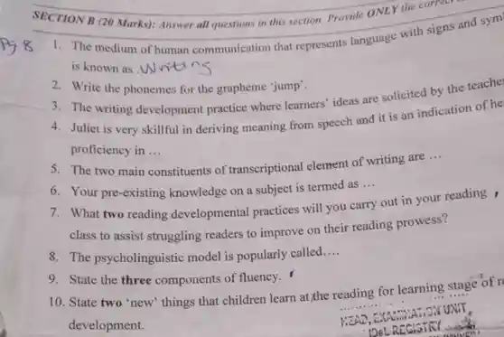 SECTION B (20 Marks): Answer all questions in this section. Provide ONLY the correct
 1. The medium of human communication that represents language with signs and sym is known as .W ntin
 3. The writing development practice where learners' ideas are solicited by the teache
 2. Write the phonemes for the grapheme "jump'.
 4. Juliet is very skillful in deriving meaning from speech and it is an indication of he proficiency in ...
 5. The two main constituents of transcriptional element of writing are...
 6. Your pre-existing knowledge on a subject is termed as ...
 7. What two reading developmental practices will you carry out in your reading, class to assist struggling readers to improve on their reading prowess?
 8. The psycholinguistic model is popularly called....
 10. State two 'new things that children learn at,the reading for learning stage of r development.
 9. State the three components of fluency.