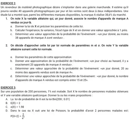 Un revendeur de matériel désire s'implanter dans une galerie marchande. II estime qu'il pourra vendre 40 appareils photographiques par jour et les ventes sont deux à deux indépendantes. Une étude lui a montré que ,parmi les différentes marques disponibles, la marque A réalise $38,6% $ du marché.
 1. On note X la variable aléatoire qui un jour donné, associe le nombre d'appareils de marque A vendus ce jour-là.
 a. Donner la loi de X et préciser les paramètres de cette loi.
 b. Calculer l'espérance,la variance, l'écart-type de X et en donner une valeur approchée à 1 près.
 C. Déterminer une valeur approchée de la probabilité de l'événement : aun jour donné, au moins 38 appareils de marque A sont vendus
 2. On décide d'approcher cette loi par loi normale de paramètres m et o. On note Y la variable aléatoire suivant cette loi normale.
 a. Donner les paramètres de cette approximation
 b. Donner une approximation de la probabilité de l'événement: <un jour choisi au hasard, il y a exactement 20 appareils de marque A vendus:
 C. Déterminer une valeur approchée de la probabilité de l'événement: sun jour donné, 20 au moins des appareils vendus sont de marque Aw.
 d. Déterminer une valeur approchée de la probabilité de l'événement : =un jour donné, le nombre d'appareils de marque A vendus est compris entre 15 et 25x.
 EXERCICE 3
 Sur une population de 200 personnes, $1% $ est malade. Soit X le nombre de personnes malades obtenues et Yune variable aléatoire quelconque Donner la ou les vraies propositions :
 A. La loide probabilité de X est la loi $Bin(200;0.01)$
 B. $E(X)=2$
 C $sigma (X)=1.98$
 D. Dans le cas ou X suit une loi de Poisson, la probabilité d'avoir 2 personnes malades est: $P(X=2)=(2)/(e^2)$