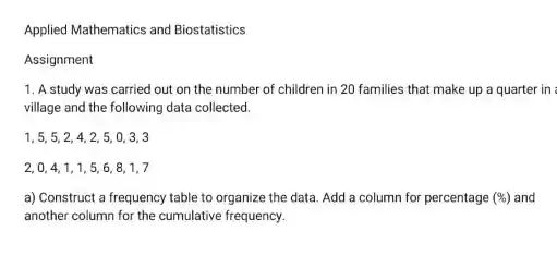 Applied Mathematics and Biostatistics
 Assignment
 1. A study was carried out on the number of children in 20 families that make up a quarter in village and the following data collected.
 1. 5. 5. 2 . 4. 2. 5. 0 . 3. 3 2,0,4,1,1 . 5, 6, 8, 1,7
 a) Construct a frequency table to organize the data. Add a column for percentage $(% )$
 and another column for the cumulative frequency.