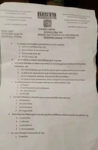 Ontion SIN Durtel Duration: 02 houres
 I. CLAMPICKTONDES CONCEPTS (HHHHH polats)
 a. Achamement therapeutique Int
 b. Soins intimier de maintenance 1pt
 c. Soins delong séjour Ipt
 d Pende critique Ipt
 II. QUESTIONS A CHOIN MULTIPLE:(1x5-5 points)
 1. In pratique Infirmilere sedeellne anjourd'hulen unevaste gamme dethehes ct de fonetions notamment: 1pt
 a. Unevisibilité therapeutique de demier recours parm les autres profetsions de la sante
 b. La defense des causes des sans volx en institution de soins de courts sejours
 c. Donne l'information intereste A une prise de decision éclairie.
 d. Unchamp d'action promotionnel, curatif, readaptatif et de maintenance thempeutique
 3. Un erabliesement de sain de longue durte est une caifre similalre A 1pt
 i. Un hopital
 b. Un dtahlissement de toin embulatoire
 c. Un cahinet de soin
 d. Un EPAHD
 3. Lessains infirmiers domlelle peuvent Etre assimiles h des solns ipt
 a. Ambulatoire
 b. De courte durte
 c. Communautaire
 d. De longue durée
 4. Selon Florence Nightingale le facteur qui falt In difference dans h reussite du soin est Ipt
 a. La personne
 b. L'infirmier
 c. La compétence
 d L'environnement
 5. Let anins infirmiers ent pour but de Ipt
 a. Conseiller