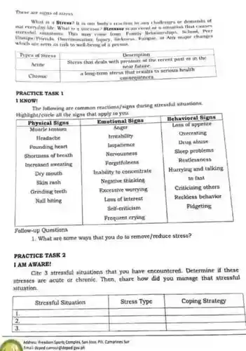 These are signs of stress What is a Stress?It is our body's reaction to any challenges or demands of our everyday life. Wha is a stresson? Btresso is an event of a situation that causes stressful situations. This may come from Pamily Relationships, School, Prer Groups/Priends, INacrimination Injury, Sickness, Fatigue, or Any major changes which are seen as risk to well-being of a persean.
 Types of Stress Description Acute Stress that deals with pressure of the recent past ar in the near future Chronic a long-term stress that results to serious health consequences
 PRACTICE TASK 1
 IKNOW!
 The following are common reactions/signs during stressful situations. Highlight/circle all the signs that apply to you.
 Physical Signs Emotional Signs Muscle tension Anger Loss of appetite Headache Irritability Overeating Pounding heart Impatience Drug abuse Shortness of breath Nervousness Sleep problems Increased sweating Forgetfulness Restlessness Dry mouth Inability to concentrate Hurrying and talking Skin rash Negative thinking to fast Grinding teeth Excessive worrying Criticizing others Nail biting Loss of interest Reckless behavior Self-criticism Fidgeting Frequent crying
 Follow-up Questions
 1. What are some ways that you do to remove/reduce stress?
 PRACTICE TASK 2
 1 AM AWARE!
 Cite 3 stressful situations that you have encountered Determine if these stresses are acute or chronic. Then, share how did you manage that stressful situation.
 Stressful Situation Stress Type Coping Strategy 1. 2. 3.
 Addrew. Freedom Sports Complex San lose, Pill,Camarines Sur