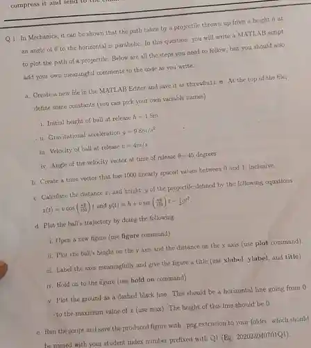 compress it and send to the
 Q1: In Mechanics, it can be shown that the path taken by a projectile thrown up from a height h at an angle of ()to the horizontal is parabolic. In this question, you will write a MATLAB script to plot the path of a projectile. Below are all the steps you need to follow but you should also add your own meaningful comments to the code as you write.
 a. Create a new file in the MATLAB Editor and save it as throwBall.m.At the top of the file, define some constants (you can pick your own variable names)
 i. Initial height of ball at release $h=1.5m$
 ii. Gravitational acceleration $g=9.8m/s^2$
 iii. Velocity of ball at release $v=4m/s$
 iv. Angle of the velocity vector at time of release $Theta =45  degree$
 b. Create a time vector that has 1000 linearly spaced values between 0 and 1 inclusive.
 c. Calculate the distance 7.and height,y of the projectile defined by the following equations $x(t)=vcos((pi Theta )/(180))$ and $y(t)=h+vsin((pi Theta )/(180))t-(1)/(2)gt^2$
 d. Plot the ball's trajectory by doing the following
 i. Open a new figure (use figure command)
 ii. Plot the ball's height on the y axis and the distance on the x axis (use plot command)
 iii. Label the axes meaningfully and give the figure a title (use xlabel, ylabel, and title)
 iv. Hold on to the figure (use hold on command)
 v. Plot the ground as a dashed black line. This should be a horizontal line going from 0 to the maximum value of I (use max). The height of this line should be 0.
 e. Run the script and save the produced figure with .png extension to your folder which should be named with your student index number prefixed with Q1 $1(Eg,202023040701Q1)$