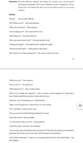 Instruction: Read the following dialogue and change the sentences into reported speech developing a paragraph. Discuss the paragraph you have developed in a group. Explain how you changed the direct speech into indirect speech to your group members. Dialogue 'Ma'am? .... You're needed, Ma'am.' 'Wh "Where are you?" - My friend asked me. "What will you choose?" - They asked me. "Are you flying soon?" - He wanted to know soon. "May I help you?" - The porter asked me. "Have you set your alarm clock?" - He asked me alarm clock. "Is Prague the capital?" - We needed to know whether the capital. "Would you rather dance?" - Peter asked me rather dance. "How long have you been standing here?" - He wanted to know how long. 55 "What do you do?" - She wondered. "Do you want it?" - Joe asked me it. "Where did you live?" - They wanted to know. "Why are you reading this magazine?" - He was curious to know magazine at?' Reluctant to move, Senait opened her eyes and saw Ayele enter the room. 'Welcome, Ayele. What brings you?' inquired Senait. 'Magic, of the strangest kind,' replied Ayele, his voice shaking 60 'Oh?' said Senait, wanting to know more. 'Do you remember the babe that Eragon blessed?' he asked. Senait didn't answer. She just nodded. 'I've been asked to take you to her', Ayele explained. 'Asked? By whom? And why?' she demanded. 'A boy on the practice field told me that you should visit the child. He said that you would find it interesting. He refused to give me his name. Well, I thought you should know.' Ayele looked embarrassed. 'I asked my men questions about the girl, and I heard things... that she's different.