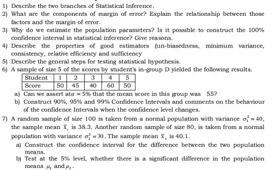 1) Describe the two branches of Statistical Inference.
 2) What are the components of margin of error? Explain the relationship between those factors and the margin of error.
 3) Why do we estimate the population parameters? Is it possible to construct the $100% $ confidence interval in statistical inference? Give reasons.
 4) Describe the properties of good estimators (un-biasedness, minimum variance, consistency, relative efficiency and sufficiency
 5) Describe the general steps for testing statistical hypothesis.
 6) A sample of size 5 of the scores by student's in-group D yielded the following results.
 Student 11 2 3 4 5 Score 50 45 40 60 50
 a) Can we assert at $alpha =5% $ that the mean score in this group was 55?
 b) Construct $90% ,95% $ and $99% $ Confidence Intervals and comments on the behaviour of the confidence Intervals when the confidence level changes.
 7) A random sample of size 100 is taken from a normal population with variance $sigma _(1)^2=40$ the sample mean $bar (x)_(1)$ is 38.3. Another random sample of size 80 , is taken from a normal population with variance $sigma _(2)^2=30$ . The sample mean $bar (x)_(2)$ is 40.1.
 a) Construct the confidence interval for the difference between the two population means.
 b) Test at the $5% $ level, whether there is a significant difference in the population means $mu _(1)$ and 4, $mu _(2)$